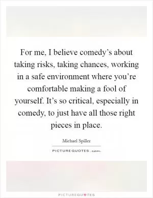 For me, I believe comedy’s about taking risks, taking chances, working in a safe environment where you’re comfortable making a fool of yourself. It’s so critical, especially in comedy, to just have all those right pieces in place Picture Quote #1