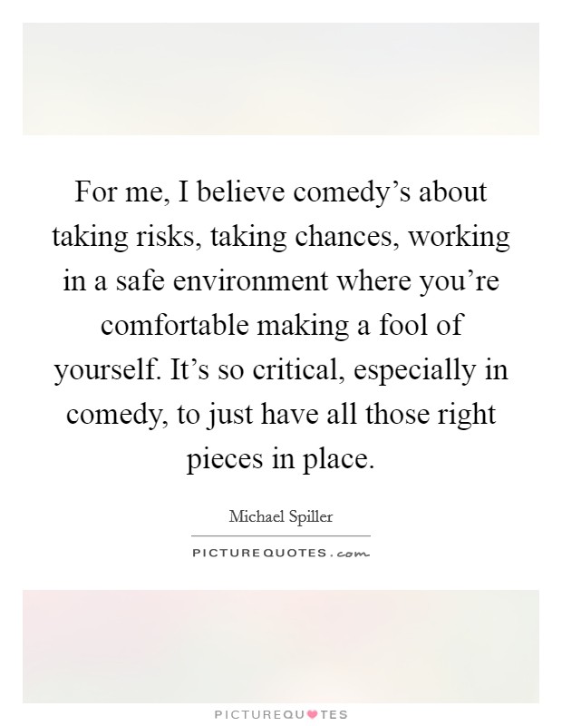 For me, I believe comedy's about taking risks, taking chances, working in a safe environment where you're comfortable making a fool of yourself. It's so critical, especially in comedy, to just have all those right pieces in place. Picture Quote #1