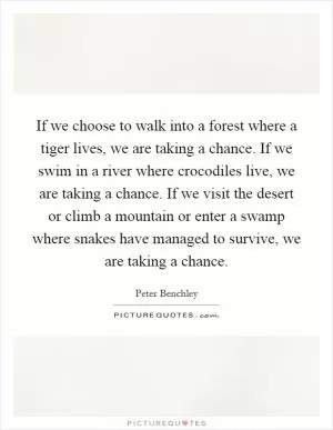 If we choose to walk into a forest where a tiger lives, we are taking a chance. If we swim in a river where crocodiles live, we are taking a chance. If we visit the desert or climb a mountain or enter a swamp where snakes have managed to survive, we are taking a chance Picture Quote #1