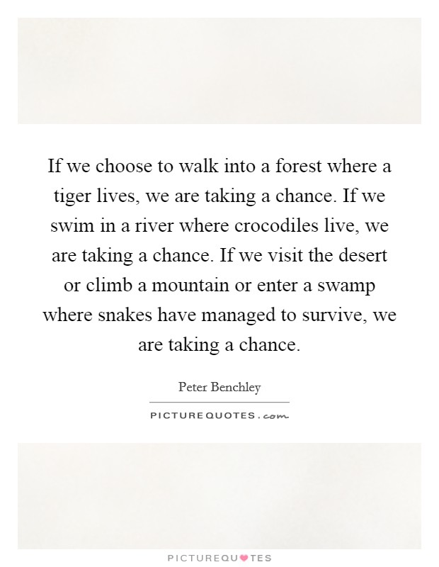 If we choose to walk into a forest where a tiger lives, we are taking a chance. If we swim in a river where crocodiles live, we are taking a chance. If we visit the desert or climb a mountain or enter a swamp where snakes have managed to survive, we are taking a chance. Picture Quote #1