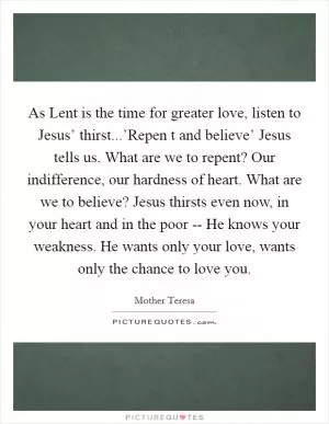 As Lent is the time for greater love, listen to Jesus’ thirst...’Repen t and believe’ Jesus tells us. What are we to repent? Our indifference, our hardness of heart. What are we to believe? Jesus thirsts even now, in your heart and in the poor -- He knows your weakness. He wants only your love, wants only the chance to love you Picture Quote #1