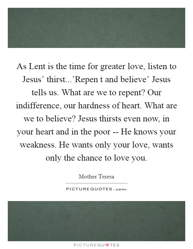 As Lent is the time for greater love, listen to Jesus' thirst...'Repen t and believe' Jesus tells us. What are we to repent? Our indifference, our hardness of heart. What are we to believe? Jesus thirsts even now, in your heart and in the poor -- He knows your weakness. He wants only your love, wants only the chance to love you. Picture Quote #1