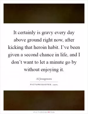 It certainly is gravy every day above ground right now, after kicking that heroin habit. I’ve been given a second chance in life, and I don’t want to let a minute go by without enjoying it Picture Quote #1