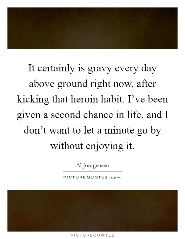 It certainly is gravy every day above ground right now, after kicking that heroin habit. I've been given a second chance in life, and I don't want to let a minute go by without enjoying it. Picture Quote #1