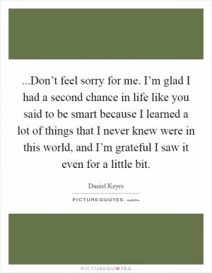 ...Don’t feel sorry for me. I’m glad I had a second chance in life like you said to be smart because I learned a lot of things that I never knew were in this world, and I’m grateful I saw it even for a little bit Picture Quote #1