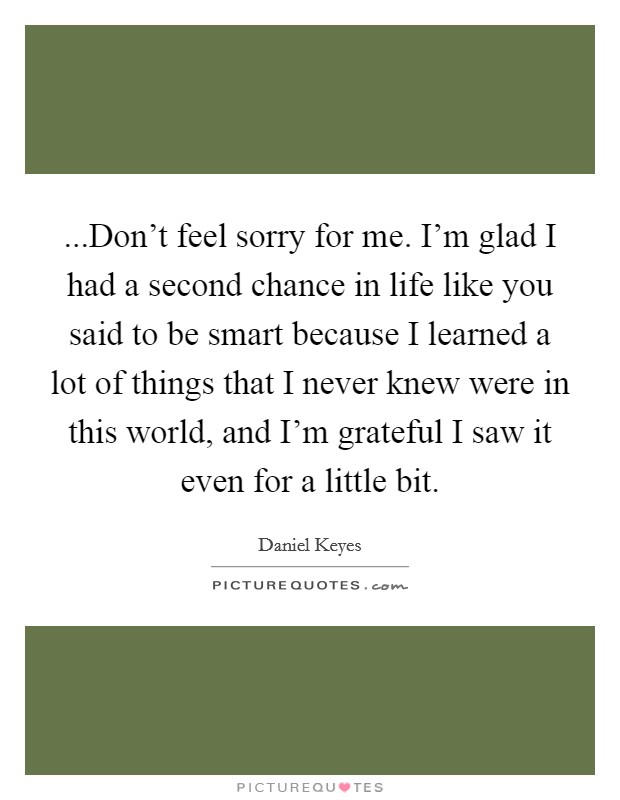 ...Don't feel sorry for me. I'm glad I had a second chance in life like you said to be smart because I learned a lot of things that I never knew were in this world, and I'm grateful I saw it even for a little bit. Picture Quote #1