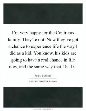 I’m very happy for the Contreras family. They’re out. Now they’ve got a chance to experience life the way I did as a kid. You know, his kids are going to have a real chance in life now, and the same way that I had it Picture Quote #1