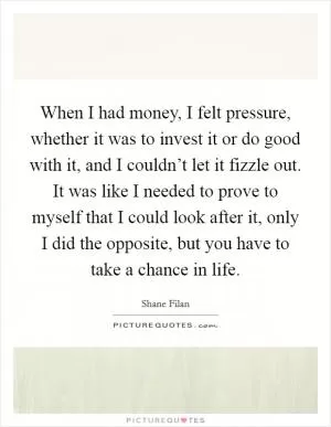 When I had money, I felt pressure, whether it was to invest it or do good with it, and I couldn’t let it fizzle out. It was like I needed to prove to myself that I could look after it, only I did the opposite, but you have to take a chance in life Picture Quote #1