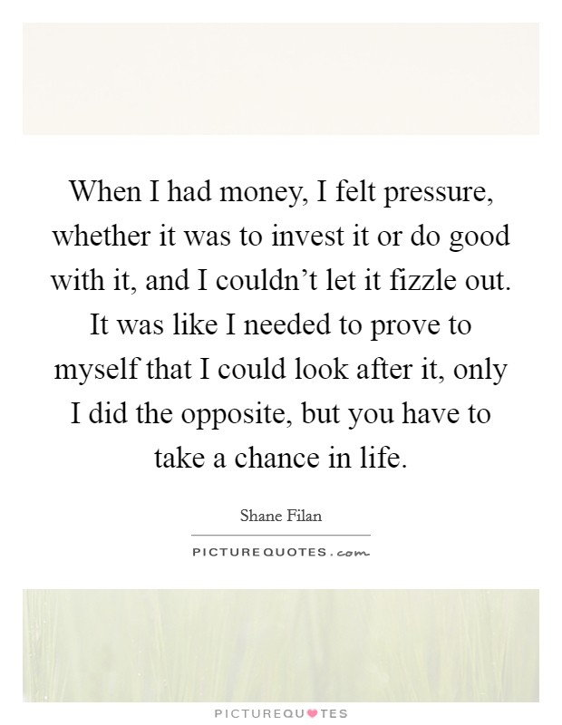 When I had money, I felt pressure, whether it was to invest it or do good with it, and I couldn't let it fizzle out. It was like I needed to prove to myself that I could look after it, only I did the opposite, but you have to take a chance in life. Picture Quote #1