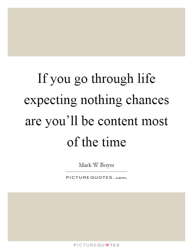 If you go through life expecting nothing chances are you'll be content most of the time Picture Quote #1