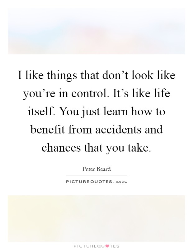 I like things that don't look like you're in control. It's like life itself. You just learn how to benefit from accidents and chances that you take. Picture Quote #1