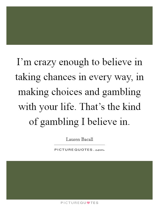 I'm crazy enough to believe in taking chances in every way, in making choices and gambling with your life. That's the kind of gambling I believe in. Picture Quote #1