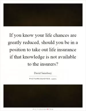 If you know your life chances are greatly reduced, should you be in a position to take out life insurance if that knowledge is not available to the insurers? Picture Quote #1
