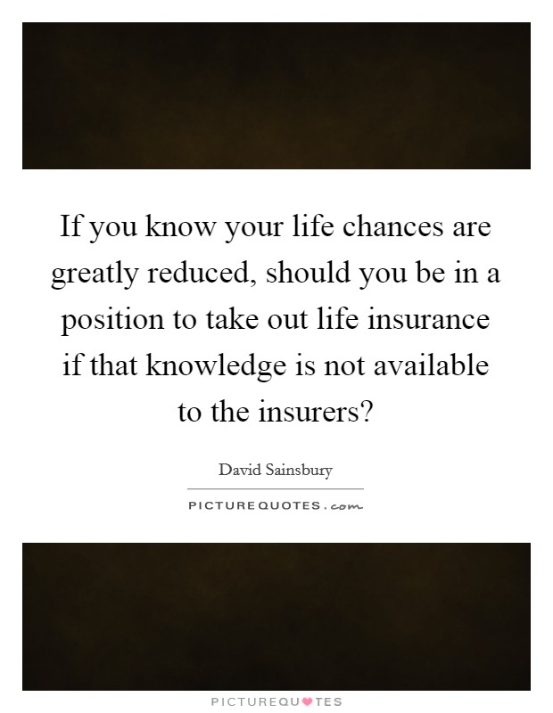 If you know your life chances are greatly reduced, should you be in a position to take out life insurance if that knowledge is not available to the insurers? Picture Quote #1