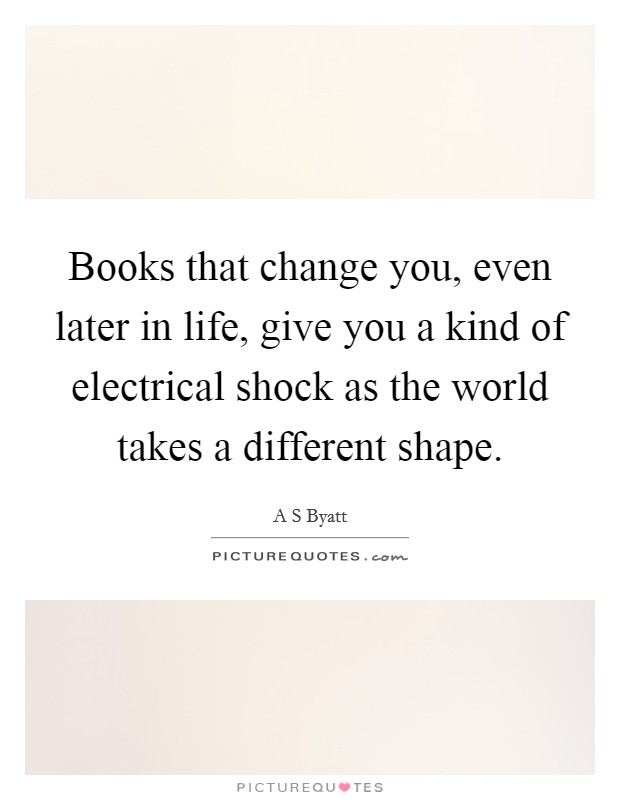 Books that change you, even later in life, give you a kind of electrical shock as the world takes a different shape. Picture Quote #1