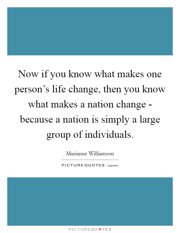 Now if you know what makes one person's life change, then you know what makes a nation change - because a nation is simply a large group of individuals. Picture Quote #1