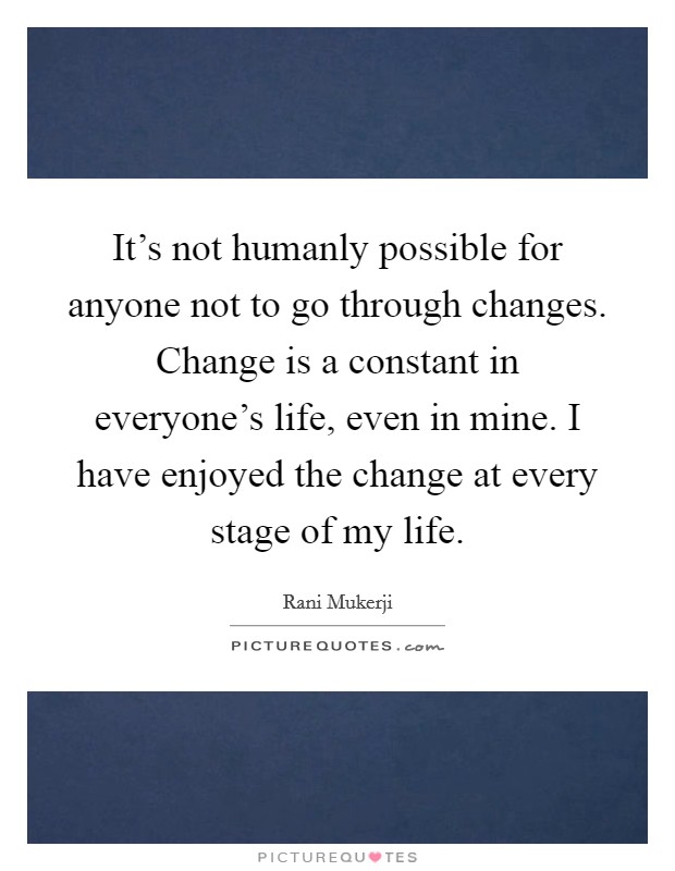 It's not humanly possible for anyone not to go through changes. Change is a constant in everyone's life, even in mine. I have enjoyed the change at every stage of my life. Picture Quote #1