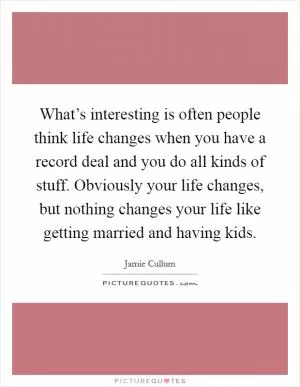 What’s interesting is often people think life changes when you have a record deal and you do all kinds of stuff. Obviously your life changes, but nothing changes your life like getting married and having kids Picture Quote #1