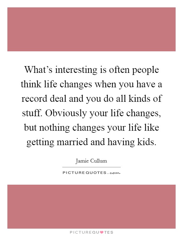 What's interesting is often people think life changes when you have a record deal and you do all kinds of stuff. Obviously your life changes, but nothing changes your life like getting married and having kids. Picture Quote #1