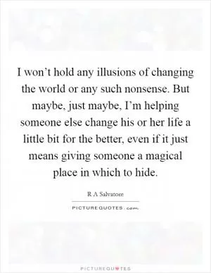 I won’t hold any illusions of changing the world or any such nonsense. But maybe, just maybe, I’m helping someone else change his or her life a little bit for the better, even if it just means giving someone a magical place in which to hide Picture Quote #1