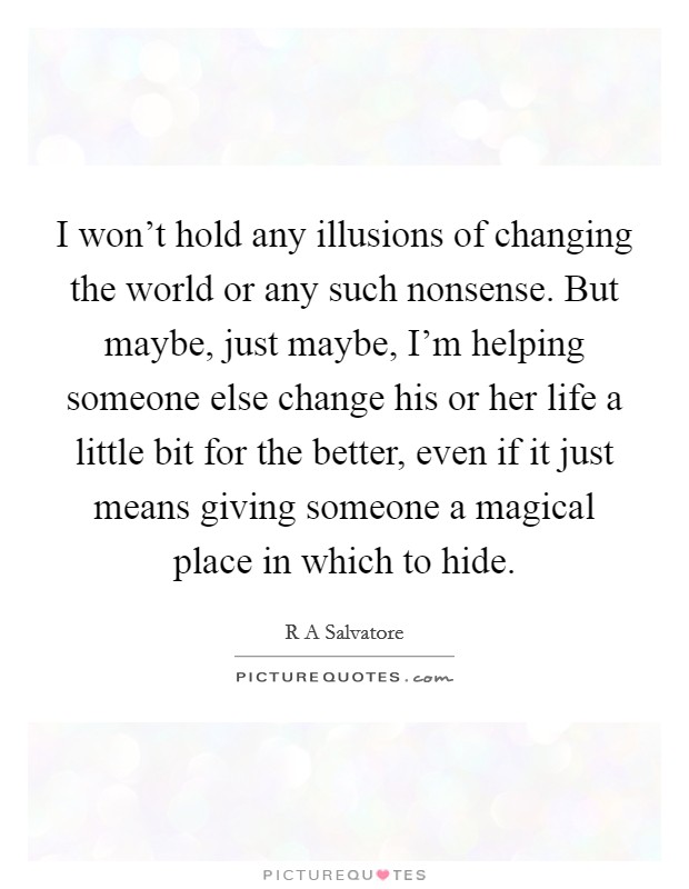 I won't hold any illusions of changing the world or any such nonsense. But maybe, just maybe, I'm helping someone else change his or her life a little bit for the better, even if it just means giving someone a magical place in which to hide. Picture Quote #1