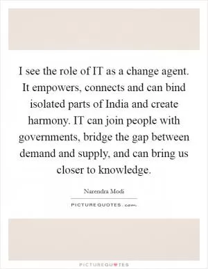 I see the role of IT as a change agent. It empowers, connects and can bind isolated parts of India and create harmony. IT can join people with governments, bridge the gap between demand and supply, and can bring us closer to knowledge Picture Quote #1