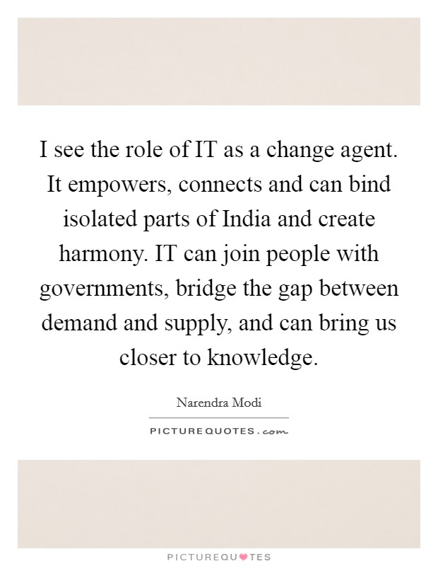 I see the role of IT as a change agent. It empowers, connects and can bind isolated parts of India and create harmony. IT can join people with governments, bridge the gap between demand and supply, and can bring us closer to knowledge. Picture Quote #1