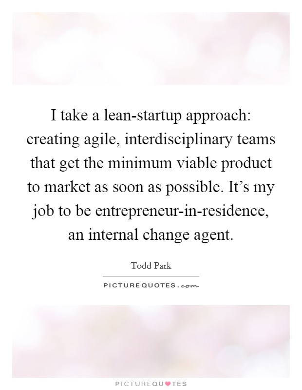 I take a lean-startup approach: creating agile, interdisciplinary teams that get the minimum viable product to market as soon as possible. It's my job to be entrepreneur-in-residence, an internal change agent. Picture Quote #1