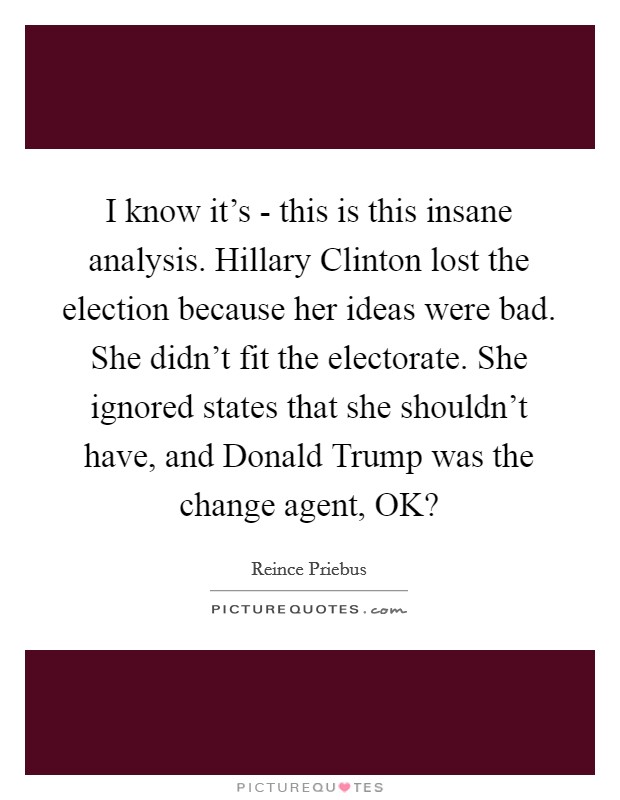 I know it's - this is this insane analysis. Hillary Clinton lost the election because her ideas were bad. She didn't fit the electorate. She ignored states that she shouldn't have, and Donald Trump was the change agent, OK? Picture Quote #1