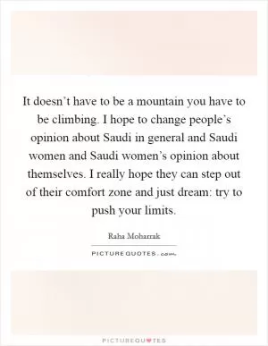 It doesn’t have to be a mountain you have to be climbing. I hope to change people’s opinion about Saudi in general and Saudi women and Saudi women’s opinion about themselves. I really hope they can step out of their comfort zone and just dream: try to push your limits Picture Quote #1