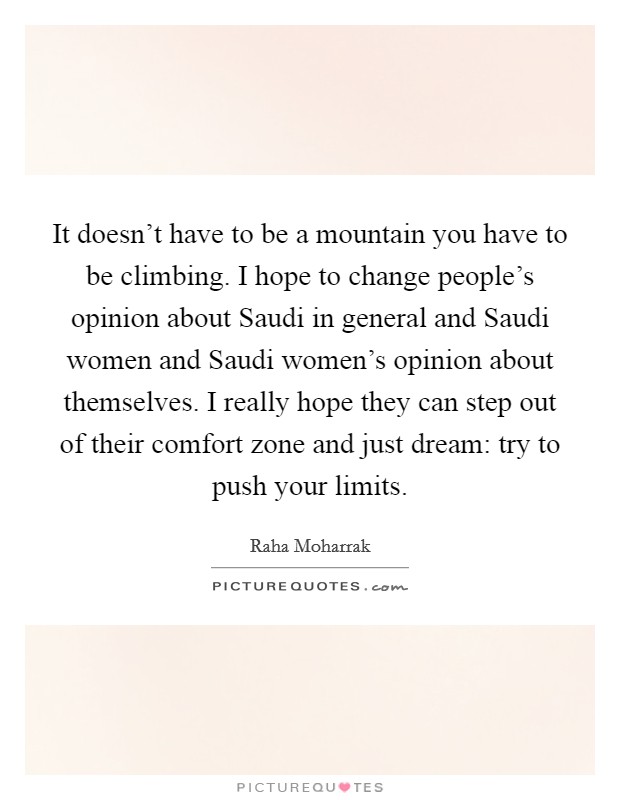 It doesn't have to be a mountain you have to be climbing. I hope to change people's opinion about Saudi in general and Saudi women and Saudi women's opinion about themselves. I really hope they can step out of their comfort zone and just dream: try to push your limits. Picture Quote #1