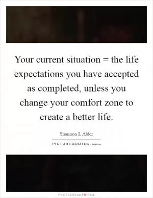 Your current situation = the life expectations you have accepted as completed, unless you change your comfort zone to create a better life Picture Quote #1