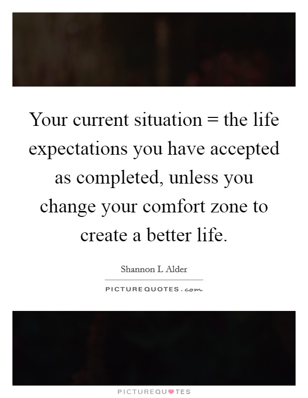 Your current situation = the life expectations you have accepted as completed, unless you change your comfort zone to create a better life. Picture Quote #1