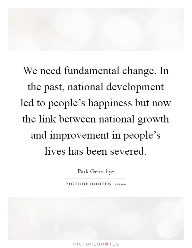 We need fundamental change. In the past, national development led to people's happiness but now the link between national growth and improvement in people's lives has been severed. Picture Quote #1