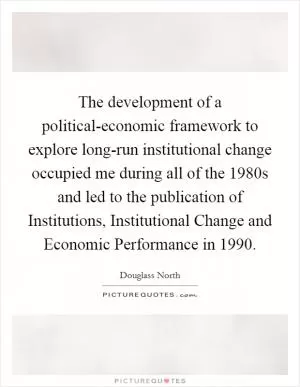 The development of a political-economic framework to explore long-run institutional change occupied me during all of the 1980s and led to the publication of Institutions, Institutional Change and Economic Performance in 1990 Picture Quote #1