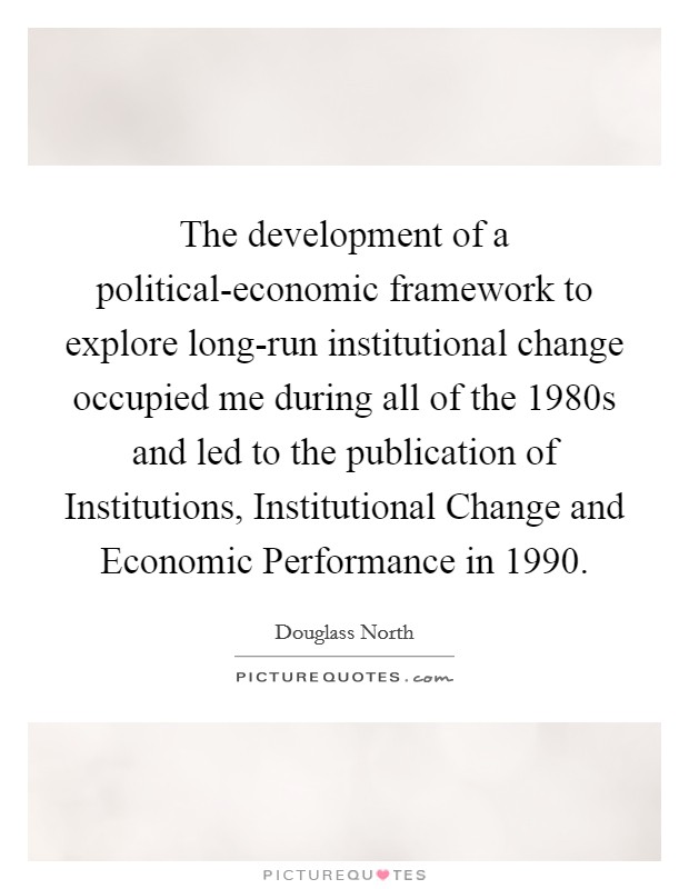 The development of a political-economic framework to explore long-run institutional change occupied me during all of the 1980s and led to the publication of Institutions, Institutional Change and Economic Performance in 1990. Picture Quote #1