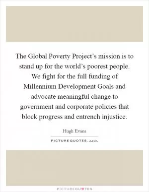 The Global Poverty Project’s mission is to stand up for the world’s poorest people. We fight for the full funding of Millennium Development Goals and advocate meaningful change to government and corporate policies that block progress and entrench injustice Picture Quote #1