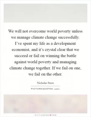 We will not overcome world poverty unless we manage climate change successfully. I’ve spent my life as a development economist, and it’s crystal clear that we succeed or fail on winning the battle against world poverty and managing climate change together. If we fail on one, we fail on the other Picture Quote #1