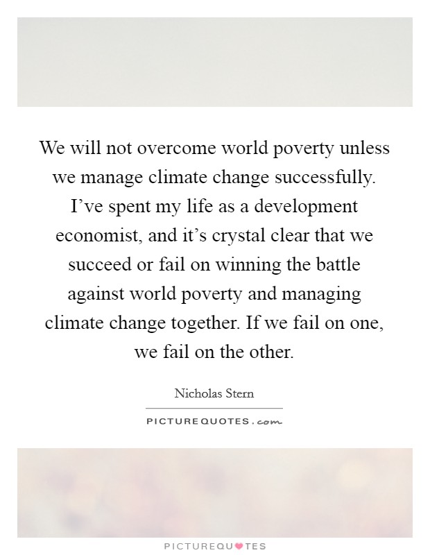 We will not overcome world poverty unless we manage climate change successfully. I've spent my life as a development economist, and it's crystal clear that we succeed or fail on winning the battle against world poverty and managing climate change together. If we fail on one, we fail on the other. Picture Quote #1