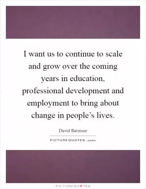 I want us to continue to scale and grow over the coming years in education, professional development and employment to bring about change in people’s lives Picture Quote #1