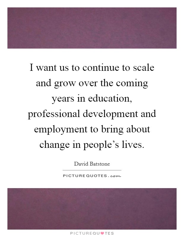I want us to continue to scale and grow over the coming years in education, professional development and employment to bring about change in people's lives. Picture Quote #1