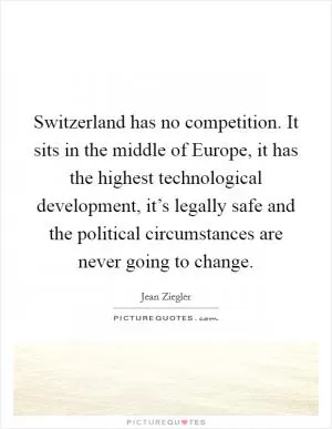 Switzerland has no competition. It sits in the middle of Europe, it has the highest technological development, it’s legally safe and the political circumstances are never going to change Picture Quote #1