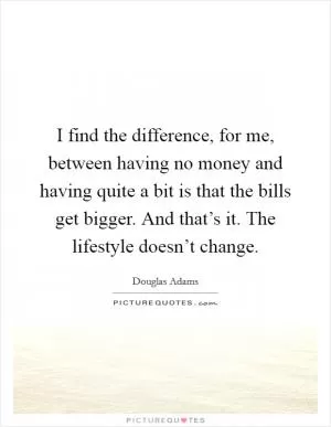 I find the difference, for me, between having no money and having quite a bit is that the bills get bigger. And that’s it. The lifestyle doesn’t change Picture Quote #1