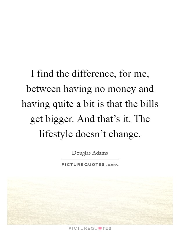 I find the difference, for me, between having no money and having quite a bit is that the bills get bigger. And that's it. The lifestyle doesn't change. Picture Quote #1
