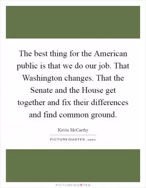 The best thing for the American public is that we do our job. That Washington changes. That the Senate and the House get together and fix their differences and find common ground Picture Quote #1