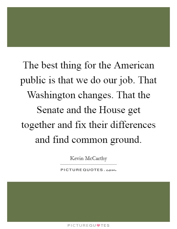 The best thing for the American public is that we do our job. That Washington changes. That the Senate and the House get together and fix their differences and find common ground. Picture Quote #1