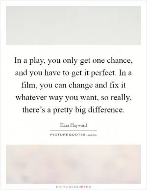 In a play, you only get one chance, and you have to get it perfect. In a film, you can change and fix it whatever way you want, so really, there’s a pretty big difference Picture Quote #1