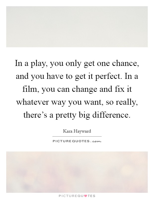In a play, you only get one chance, and you have to get it perfect. In a film, you can change and fix it whatever way you want, so really, there's a pretty big difference. Picture Quote #1