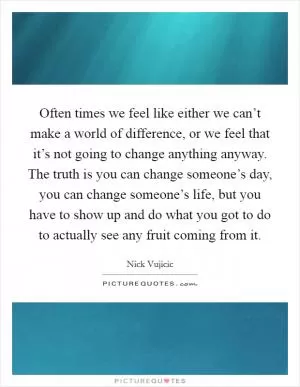 Often times we feel like either we can’t make a world of difference, or we feel that it’s not going to change anything anyway. The truth is you can change someone’s day, you can change someone’s life, but you have to show up and do what you got to do to actually see any fruit coming from it Picture Quote #1