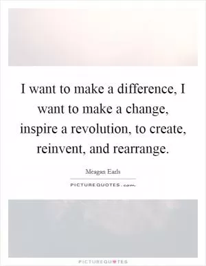 I want to make a difference, I want to make a change, inspire a revolution, to create, reinvent, and rearrange Picture Quote #1